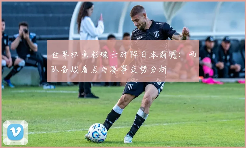 世界杯竞彩瑞士对阵日本前瞻：两队备战看点与赛事走势分析
