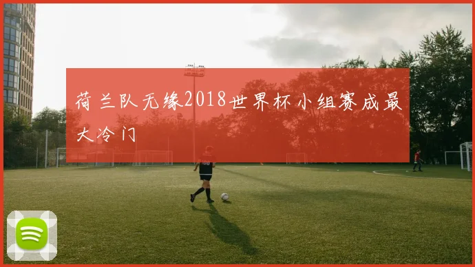荷兰队无缘2018世界杯小组赛成最大冷门