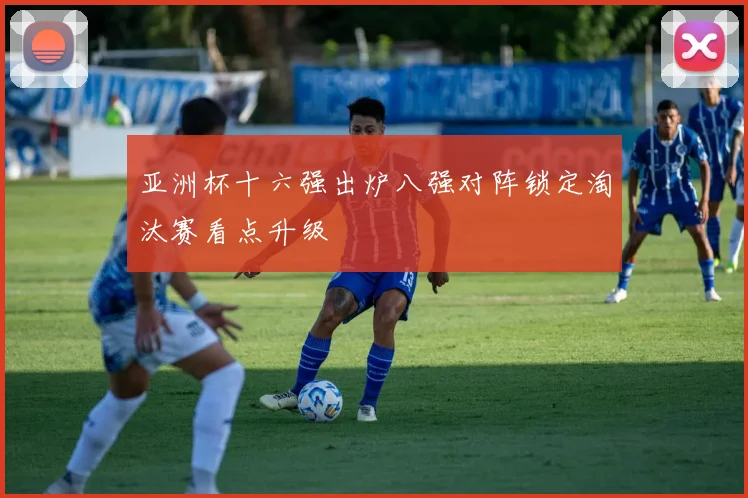 亚洲杯十六强出炉八强对阵锁定淘汰赛看点升级