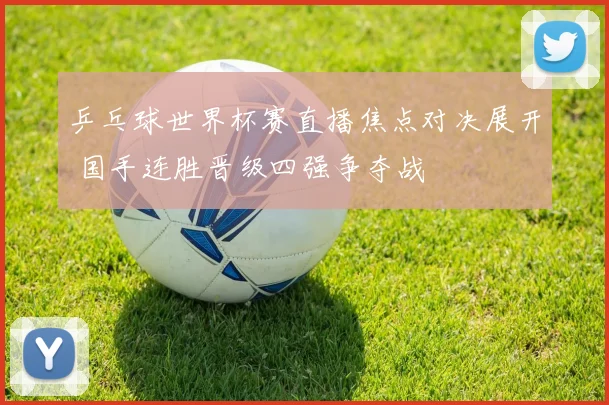 乒乓球世界杯赛直播焦点对决展开 国手连胜晋级四强争夺战