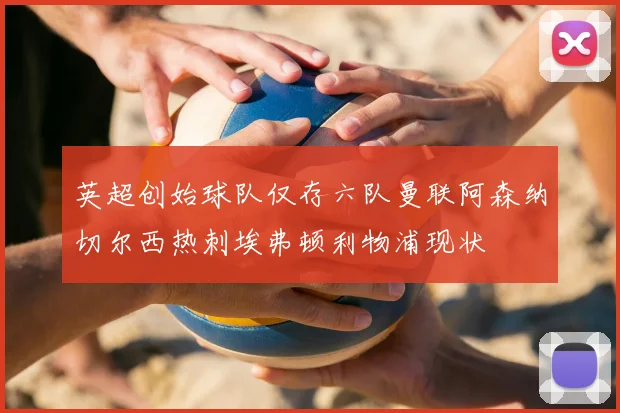 英超创始球队仅存六队曼联阿森纳切尔西热刺埃弗顿利物浦现状