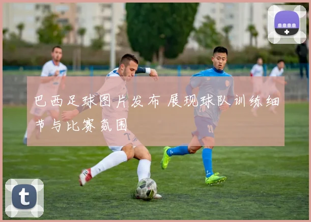 巴西足球图片发布 展现球队训练细节与比赛氛围