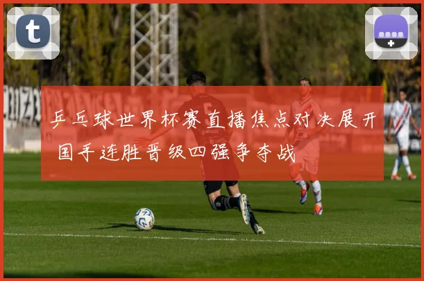 乒乓球世界杯赛直播焦点对决展开 国手连胜晋级四强争夺战