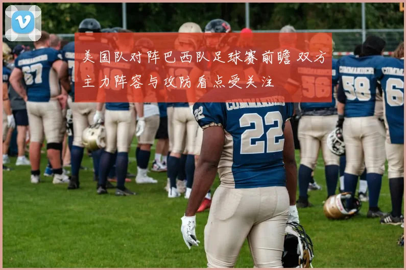 美国队对阵巴西队足球赛前瞻 双方主力阵容与攻防看点受关注