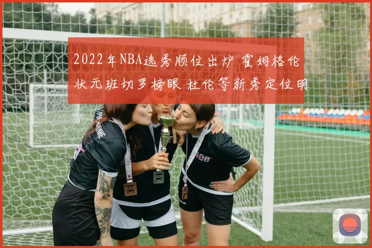 2022年NBA选秀顺位出炉 霍姆格伦状元班切罗榜眼 杜伦等新秀定位明确