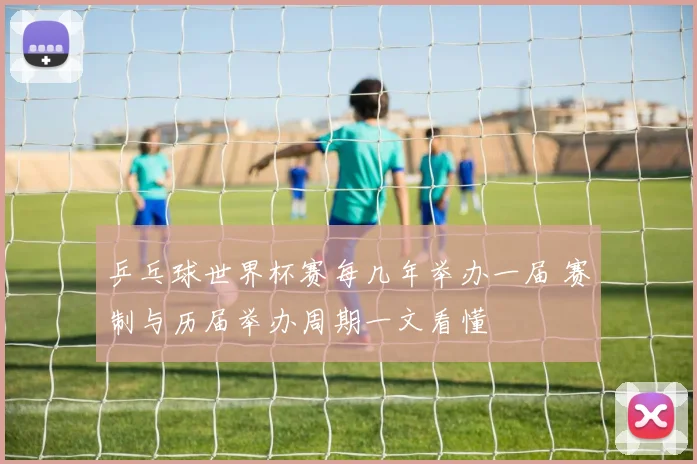 乒乓球世界杯赛每几年举办一届 赛制与历届举办周期一文看懂