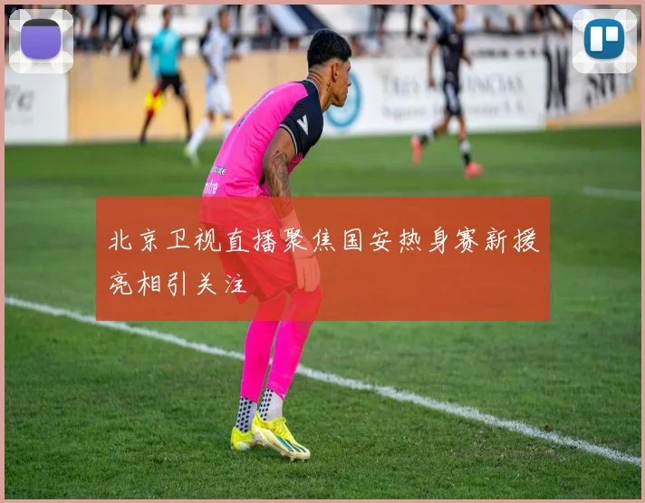 北京卫视直播聚焦国安热身赛新援亮相引关注