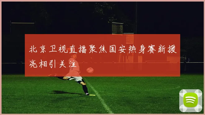 北京卫视直播聚焦国安热身赛新援亮相引关注