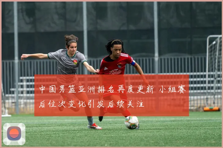 中国男篮亚洲排名再度更新 小组赛后位次变化引发后续关注
