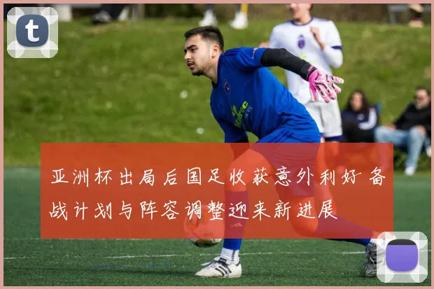 亚洲杯出局后国足收获意外利好 备战计划与阵容调整迎来新进展
