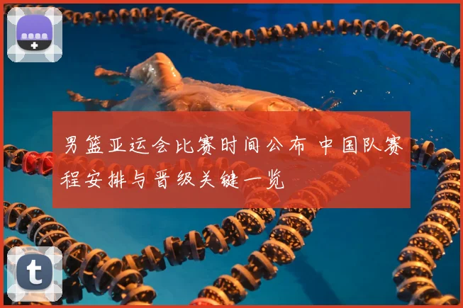 男篮亚运会比赛时间公布 中国队赛程安排与晋级关键一览