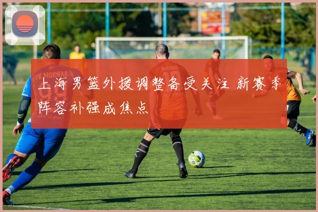 上海男篮外援调整备受关注 新赛季阵容补强成焦点