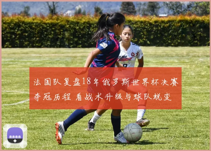 法国队复盘18年俄罗斯世界杯决赛夺冠历程 看战术升级与球队蜕变