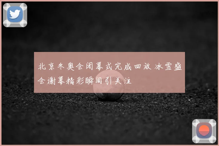 北京冬奥会闭幕式完成回放 冰雪盛会谢幕精彩瞬间引关注