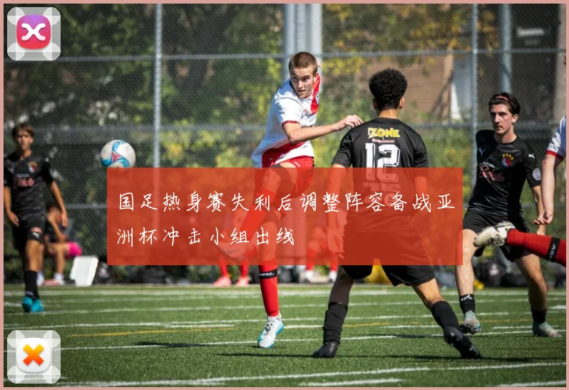 国足热身赛失利后调整阵容备战亚洲杯冲击小组出线