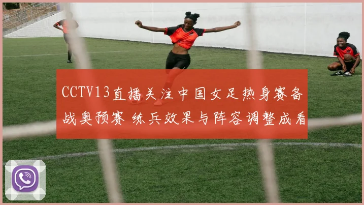 CCTV13直播关注中国女足热身赛备战奥预赛 练兵效果与阵容调整成看点