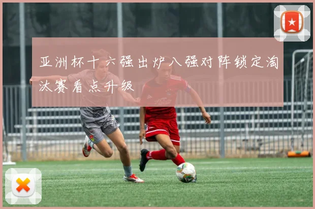 亚洲杯十六强出炉八强对阵锁定淘汰赛看点升级