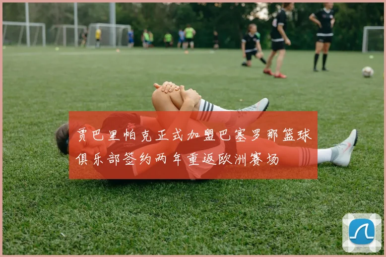 贾巴里帕克正式加盟巴塞罗那篮球俱乐部签约两年重返欧洲赛场