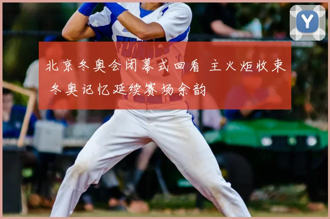 北京冬奥会闭幕式回看 主火炬收束 冬奥记忆延续赛场余韵