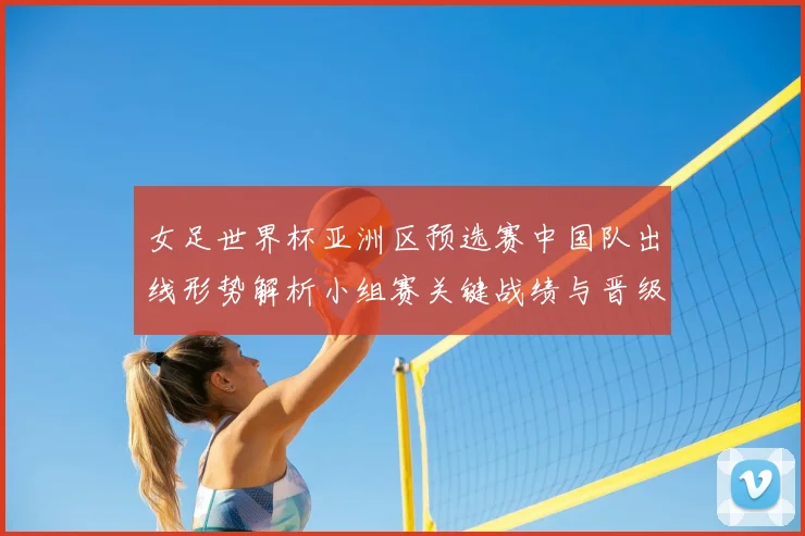 女足世界杯亚洲区预选赛中国队出线形势解析小组赛关键战绩与晋级看点