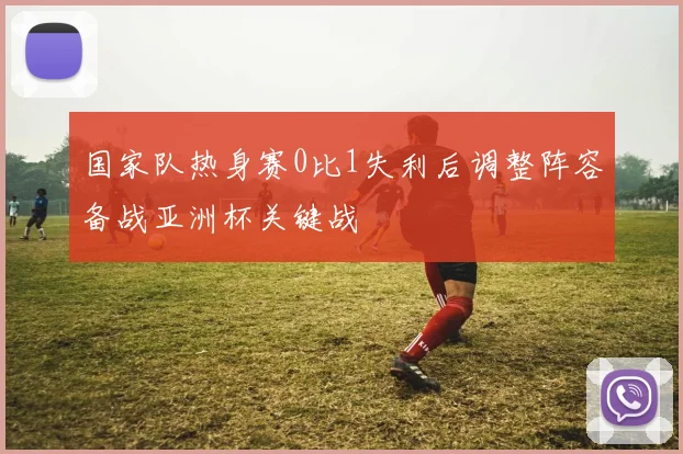 国家队热身赛0比1失利后调整阵容备战亚洲杯关键战