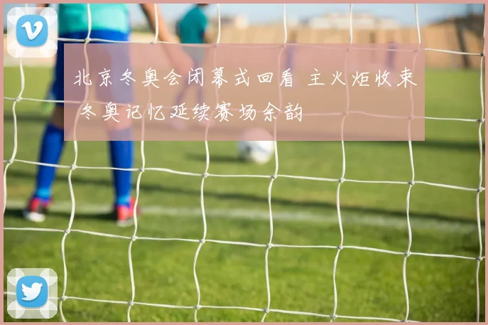 北京冬奥会闭幕式回看 主火炬收束 冬奥记忆延续赛场余韵