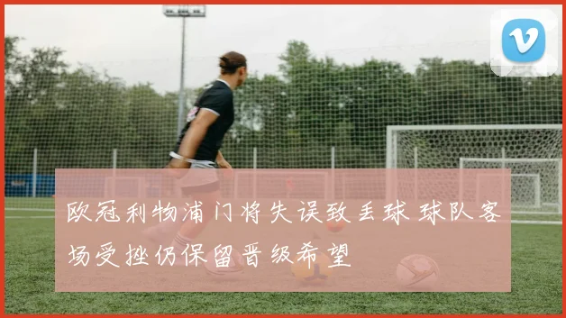 欧冠利物浦门将失误致丢球 球队客场受挫仍保留晋级希望