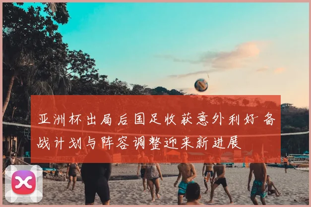 亚洲杯出局后国足收获意外利好 备战计划与阵容调整迎来新进展