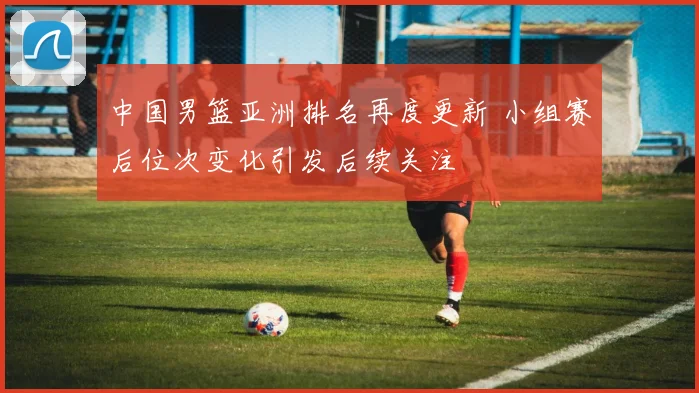 中国男篮亚洲排名再度更新 小组赛后位次变化引发后续关注